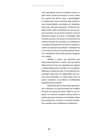59
Formação de Professores do Ensino Médio
suas expectativas acerca do trabalho escolar ou,
pelo menos, de ele permanecer no ritmo médio
do conjunto dos alunos. Aqui, a aprendizagem
é medida pelos ritmos previstos pela escola em
suas temporalidades recortadas por disciplinas,
horas-aula, aula para exposição e aula para ava-
liação, enfim, toda uma dinâmica em que se per-
de o processo e se acumulam produtos como os
deveres de classe, as provas, as atividades. Esse
contexto provoca nos alunos um sentimento de
mesmice que faz com que eles, ao considerarem
o cotidiano da sala de aula monótono e repetitivo,
retirem sua atenção do professor e dediquem-se
a uma série de outras interações passíveis de se-
rem mantidas em sala de aula, gerando a bagunça
ou a zoação.
Idealizar o jovem que queremos que
exista desconhecendo o jovem real que temos
diante de nós é criar uma abstração que violenta
a subjetividade juvenil e também cria uma dificul-
dade para o relacionamento. E, da mesma forma,
enxergá-lo pela ótica da negatividade não con-
tribui para apreender os modos pelos quais os
jovens constroem a sua efetiva e multifacetada
experiência de juventude.
Esperamos que os textos aqui apresenta-
dos contribuam no aprimoramento do trabalho
docente nas escolas de Ensino Médio e, em es-
pecial, no contínuo e cotidiano esforço teórico e
prático para que a presença na instituição escolar
faça sentido para os jovens e as jovens estudan-
tes e também seus professores e professoras.
 