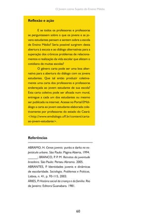 60
O Jovem como Sujeito do Ensino Médio
Reflexão e ação
E se todos os professores e professoras
se perguntassem sobre o que os jovens e as jo-
vens estudantes pensam e sentem sobre a escola
de Ensino Médio? Seria possível surgirem desta
abertura à escuta e ao diálogo alternativas para a
superação dos crônicos problemas de relaciona-
mentos e realização da vida escolar que afetam o
cotidiano de muitas escolas?
O gênero carta pode ser uma boa alter-
nativa para a abertura do diálogo com os jovens
estudantes. Que tal então produzir coletiva-
mente uma carta dos professores e professoras
endereçada ao jovem estudante de sua escola?
Esta carta coletiva pode ser afixada num mural,
entregue a cada um dos estudantes ou mesmo
ser publicada na internet. Acesse no Portal EMdi-
álogo a carta ao jovem estudante elaborada cole-
tivamente por professores do estado do Ceará:
<http://www.emdialogo.uff.br/content/carta-
ao-jovem-estudante>.
Referências
ABRAMO, H. Cenas juvenis: punks e darks no es-
petáculo urbano. São Paulo: Página Aberta, 1994.
______; BRANCO, P. P. M. Retratos da juventude
brasileira. São Paulo: Perseu Abramo. 2005.
ABRANTES, P. Identidades juvenis e dinâmicas
de escolaridade. Sociologia, Problemas e Práticas,
Lisboa, n. 41, p. 93-115, 2003.
ÁRIES, P. História social da criança e da família. Rio
de Janeiro: Editora Guanabara. 1981.
 