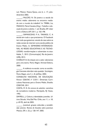 62
O Jovem como Sujeito do Ensino Médio
tud, México: Nueva Época, ano 6, n. 17, julio-
diciembre 2002.
______; FALCÃO, N. Os jovens e a escola do
ensino médio: adiamento ou encontro media-
do com o mundo do trabalho?. In: TIRIBA, Lia;
FRANCO, Maria Ciavatta (Org.). Trabalho e edu-
cação de jovens e adultos. 1. ed. Brasília, DF: Liber
Livro e Editora UFF, 2011. p. 165-198.
______; DAMASCENO, P. A.; TAKAKGI, C. A
escola tem tudo o que precisamos. O Facebook
tem tudo que gostamos: estudo de caso sobre as
redes sociais de internet numa escola pública de
Ensino Médio. In: SEMINÁRIO INTERNACIO-
NAL AS REDES EDUCATIVAS E AS TECNO-
LOGIAS: transformações e subversões na atua-
lidade, 7., 2013. [Comunicação]. Rio de Janeiro:
UERJ, 2013.
CHARLOT, B. Da relação com o saber: elementos
para uma teoria. Porto Alegre: Artmed Editora,
2000.
______. A violência na escola: como os sociólo-
gos franceses abordam esta questão. Sociologias,
Porto Alegre, ano 4, n. 8, Jul/Dez, 2002.
CONSELHO NACIONAL DE EDUCAÇÃO.
Parecer CEB/CNE nº 5/2011. Diretrizes Curri-
culares Nacionais para o Ensino Médio, Brasilia:
CEB/CNE, 2011
COSTA, M. R. Os carecas do subúrbio: caminhos
de nomadismo moderno. Petrópolis, RJ: Vozes,
1992.
DAYRELL, J. Cultura y identidades juveniles. Ul-
tima Década, Viña Del Mar, Chile, ano 11, n. 18,
p. 69-92, abril de 2003.
______. Juventud, grupos culturales y sociabili-
dad. Jovenes: Revista de Estudios sobre Juventud,
Mexico, DF, n. 22, p. 128-147. 2005.
 