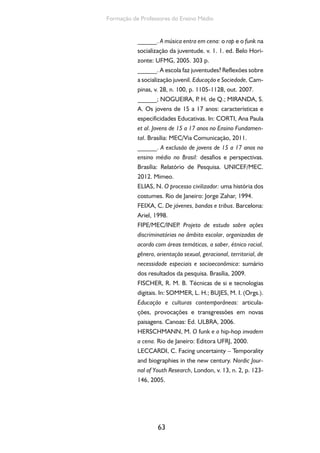 63
Formação de Professores do Ensino Médio
______. A música entra em cena: o rap e o funk na
socialização da juventude. v. 1. 1. ed. Belo Hori-
zonte: UFMG, 2005. 303 p.
______. A escola faz juventudes? Reflexões sobre
a socialização juvenil. Educação e Sociedade, Cam-
pinas, v. 28, n. 100, p. 1105-1128, out. 2007.
______; NOGUEIRA, P. H. de Q.; MIRANDA, S.
A. Os jovens de 15 a 17 anos: características e
especificidades Educativas. In: CORTI, Ana Paula
et al. Jovens de 15 a 17 anos no Ensino Fundamen-
tal. Brasília: MEC/Via Comunicação, 2011.
______. A exclusão de jovens de 15 a 17 anos no
ensino médio no Brasil: desafios e perspectivas.
Brasília: Relatório de Pesquisa. UNICEF/MEC.
2012. Mimeo.
ELIAS, N. O processo civilizador: uma história dos
costumes. Rio de Janeiro: Jorge Zahar, 1994.
FEIXA, C. De jóvenes, bandas e tribus. Barcelona:
Ariel, 1998.
FIPE/MEC/INEP. Projeto de estudo sobre ações
discriminatórias no âmbito escolar, organizadas de
acordo com áreas temáticas, a saber, étnico racial,
gênero, orientação sexual, geracional, territorial, de
necessidade especiais e socioeconômica: sumário
dos resultados da pesquisa. Brasília, 2009.
FISCHER, R. M. B. Técnicas de si e tecnologias
digitais. In: SOMMER, L. H.; BUJES, M. I. (Orgs.).
Educação e culturas contemporâneas: articula-
ções, provocações e transgressões em novas
paisagens. Canoas: Ed. ULBRA, 2006.
HERSCHMANN, M. O funk e o hip-hop invadem
a cena. Rio de Janeiro: Editora UFRJ, 2000.
LECCARDI, C. Facing uncertainty – Temporality
and biographies in the new century. Nordic Jour-
nal of Youth Research, London, v. 13, n. 2, p. 123-
146, 2005.
 