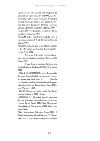 64
O Jovem como Sujeito do Ensino Médio
LEON, O. D. Uma revisão das categorias de
adolescência e juventude. In: GUIMARÃES, Ma-
ria Tereza; SOUSA, Sonia M. Gomes. Juventude e
contemporaneidade: desafios e perspectivas. Bra-
sília: Secretaria Especial de Direitos Humanos;
Goiânia: Editora UFG/Cânone Editorial, 2009.
MACHADO, N. J. Educação: projetos e valores.
São Paulo: Escrituras, 2004.
MEAD, M. Cultura y compromiso: estudio sobre la
ruptura generacional. 3. ed. Barcelona: Editorial
Gedisa, 1997.
MELUCCI, A. Challenging codes: collective action
in the information age. Londres: Cambridge Uni-
versity Press, 1996.
______. A invenção do presente: movimentos so-
ciais nas sociedades complexas. Petrópolis/RJ:
Vozes, 2001.
______. O jogo do eu: a mudança de si em uma
sociedade global. São Leopoldo/RS: Ed. Unisinos,
2004.
MOLL, L. C.; GREENBERG, James B. A criação
de zonas de possibilidades combinando contex-
tos sociais para a instrução. In: ______. Vygotsky
e a educação: implicações pedagógicas da psico-
logia sócio-histórica. Porto Alegre: Artes Médi-
cas, 1996. p. 313-339.
NERI, M. Motivos da evasão escolar. São Paulo:
Instituto Unibanco, 2008. Mimeo.
NOGUEIRA, P. H. Identidade juvenil e identidade
discente: processos de escolarização no terceiro
ciclo da Escola Plural. 2006. Tese (Doutorado)
– Faculdade de Educação da UFMG, Belo Hori-
zonte, 2006.
ONU. International Migration Report 2006: A
Global Assessment. United Nations: NY. Dispo-
nível em: <http://www.un.org/esa/population/
 