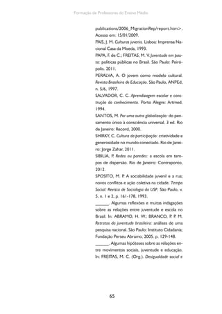 65
Formação de Professores do Ensino Médio
publications/2006_MigrationRep/report.htm>.
Acesso em: 15/01/2009.
PAIS, J. M. Culturas juvenis. Lisboa: Imprensa Na-
cional Casa da Moeda, 1993.
PAPA, F. de C.; FREITAS, M. V. Juventude em pau-
ta: políticas públicas no Brasil. São Paulo: Peiró-
polis. 2011.
PERALVA, A. O jovem como modelo cultural.
Revista Brasileira de Educação. São Paulo, ANPEd,
n. 5/6, 1997.
SALVADOR, C. C. Aprendizagem escolar e cons-
trução do conhecimento. Porto Alegre: Artmed.
1994.
SANTOS, M. Por uma outra globalização: do pen-
samento único à consciência universal. 3 ed. Rio
de Janeiro: Record, 2000.
SHIRKY, C. Cultura da participação: criatividade e
generosidade no mundo conectado. Rio de Janei-
ro: Jorge Zahar, 2011.
SIBILIA, P. Redes ou paredes: a escola em tem-
pos de dispersão. Rio de Janeiro: Contraponto,
2012.
SPOSITO, M. P. A sociabilidade juvenil e a rua;
novos conflitos e ação coletiva na cidade. Tempo
Social: Revista de Sociologia da USP, São Paulo, v.
5, n. 1 e 2, p. 161-178, 1993.
______. Algumas reflexões e muitas indagações
sobre as relações entre juventude e escola no
Brasil. In: ABRAMO, H. W.; BRANCO, P. P. M.
Retratos da juventude brasileira: análises de uma
pesquisa nacional. São Paulo: Instituto Cidadania;
Fundação Perseu Abramo, 2005. p. 129-148.
______. Algumas hipóteses sobre as relações en-
tre movimentos sociais, juventude e educação.
In: FREITAS, M. C. (Org.). Desigualdade social e
 