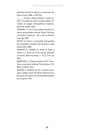 66
O Jovem como Sujeito do Ensino Médio
diversidade cultural na infância e na juventude. São
Paulo: Cortez, 2006. p. 209-243.
______. (Coord.). Espaços públicos e tempos ju-
venis: um estudo de ações do poder público em
cidades de regiões metropolitanas brasileiras.
São Paulo: Global, 2007.
TEIXEIRA, I. A. de C. Da condição docente: pri-
meiras aproximações teóricas. Revista Educação
e Sociedade, Campinas, v. 28, n. 99, p. 426-443,
maio-ago. 2007.
VELHO, G. Projeto e metamorfose Antropologia
das sociedades complexas. Rio de Janeiro: Jorge
Zahar Editor, 2003.
VINCENT, G.; LAHINE, B.; THIN, D. Sobre a
história e a teoria da forma escolar. Educação
em Revista, Belo Horizonte, n. 33, p. 7-47, jun
2001.
WAISELFISZ, J. J. Mapa da violência 2013. Homi-
cídios e juventude no Brasil. Rio de Janeiro: CE-
BELA, FLACSO, 2013.
ZALUAR, A. Cidadãos não vão ao paraíso Juven-
tude e política social. São Paulo: Editora Escuta;
Campinas, SP: Editora da Universidade Estadual
de Campinas, 1994.
 