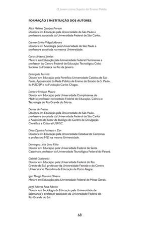 68
O Jovem como Sujeito do Ensino Médio
FORMAÇÃO E INSTITUIÇÃO DOS AUTORES
Alice Helena Campos Pierson
Doutora em Educação pela Universidade de São Paulo e
professora associada da Universidade Federal de São Carlos.
Carmen Sylvia Vidigal Moraes
Doutora em Sociologia pela Universidade de São Paulo e
professora associada na mesma Universidade.
Carlos Artexes Simões
Mestre em Educação pela Universidade Federal Fluminense e
professor do Centro Federal de Educação Tecnológica Celso
Suckow da Fonseca no Rio de Janeiro.
Celso João Ferretti
Doutor em Educação pela Pontifícia Universidade Católica de São
Paulo. Aposentado da Rede Pública de Ensino do Estado de S. Paulo,
da PUC/SP e da Fundação Carlos Chagas.
Dante Henrique Moura
Doutor em Educação pela Universidade Complutense de
Madri e professor no Instituto Federal de Educação, Ciência e
Tecnologia do Rio Grande do Norte.
Denise de Freitas
Doutora em Educação pela Universidade de São Paulo,
professora associada da Universidade Federal de São Carlos
e Assessora do Setor de Biologia do Centro de Divulgação
Científico e Cultural USP-SC.
Dirce Djanira Pacheco e Zan
Doutora em Educação pela Universidade Estadual de Campinas
e professora MS3 na mesma Universidade.
Domingos Leite Lima Filho
Doutor em Educação pela Universidade Federal de Santa
Catarina e professor da Universidade Tecnológica Federal do Paraná.
Gabriel Grabowski
Doutor em Educação pela Universidade Federal do Rio
Grande do Sul, professor da Universidade Feevale e do Centro
Universitário Metodista de Educação de Porto Alegre.
Igor Thiago Moreira Oliveira
Mestre em Educação pela Universidade Federal de Minas Gerais.
Jorge Alberto Rosa Ribeiro
Doutor em Sociologia da Educação pela Universidade de
Salamanca e professor associado da Universidade Federal do
Rio Grande do Sul.
 