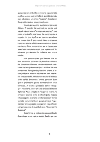 6
O Jovem como Sujeito do Ensino Médio
que possa ser atribuído ou mesmo equacionado
ao olhar apenas para um lado da questão, ou seja,
para a busca de um único “culpado” de cada um
dos problemas que possamos elencar.
É nesta perspectiva que teceremos nosso
diálogo. A questão da juventude na escola será
tratada não como um “problema a resolver”, mas
como um desafio pela busca da compreensão a
respeito do que significa ser jovem e estudante
em nossos dias. E sobre quais bases precisamos
construir nossos relacionamentos com os jovens
estudantes. Estas nos parecem ser as chaves para
tecer bons relacionamentos que superem os fe-
nômenos promotores do mal-estar em nossas
escolas.
Nas aproximações que fazemos dos jo-
vens estudantes por meio de pesquisas e mesmo
em conversas informais, também ouvimos cons-
tantes reclamações em relação à escola e aos seus
professores. Para grande parte dos jovens, a es-
cola parece se mostrar distante dos seus interes-
ses e necessidades. O cotidiano escolar é relatado
como sendo enfadonho. Jovens parecem dizer
que os professores pouco acrescentariam à sua
formação. A escola é percebida como “obriga-
ção” necessária, tendo em vista a necessidade dos
diplomas. Aqui, a noção de “culpa” se inverte. O
professor aparece como o culpado pelas mazelas
relatadas pelos jovens no cotidiano escolar. Tem se
tornado comum também que governos e “espe-
cialistas” em educação enxergarem no professor
a origem da crise de qualidade e do “desempenho
da escola”.
Desta forma, as políticas de responsabilização
do professor tem o mesmo sentido daquilo que cha-
 