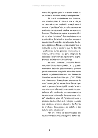 7
Formação de Professores do Ensino Médio
mamosde“jogodeculpados”esórevelamumadasfa-
ces da crise da escola na sua relação com a juventude.
Ao buscar compreender essa realidade,
um primeiro passo é constatar que a relação
da juventude com a escola não se explica em si
mesma: o “problema” não se reduz nem apenas
aos jovens nem apenas à escola e aos seus pro-
fessores. É fundamental superar a nossa tendên-
cia em achar “o culpado” de um relacionamento
problemático. Seria ilusório acreditar que assim
estaríamos enfrentando a complexidade dos de-
safios cotidianos. Não podemos esquecer que a
instituição escolar e os atores que lhe dão vida
- professores, alunos, gestores, funcionários, fa-
miliares, entre outros - são parte integrante da
sociedade e expressam de alguma forma os pro-
blemas e desafios sociais mais amplos.
As novas Diretrizes Curriculares Nacio-
nais para o Ensino Médio (BRASIL, 2012), que se-
rão melhor discutidas posteriormente, apontam
para a centralidade dos jovens estudantes como
sujeitos do processo educativo. No parecer do
Conselho Nacional de Educação (CNE, 2011)
que a fundamenta, fica explícita a necessidade de
uma “reinvenção” da escola de tal forma a ga-
rantir o que propõe o artigo III, ou seja, “o apri-
moramento do educando como pessoa humana,
incluindo a formação ética e o desenvolvimento
da autonomia intelectual e do pensamento críti-
co”, e também o artigo VII, “o reconhecimento e
aceitação da diversidade e da realidade concreta
dos sujeitos do processo educativo, das formas
de produção, dos processos de trabalho e das
culturas a eles subjacentes”.
Pôr em prática as determinações das
novas diretrizes curriculares significa de fato de-
 