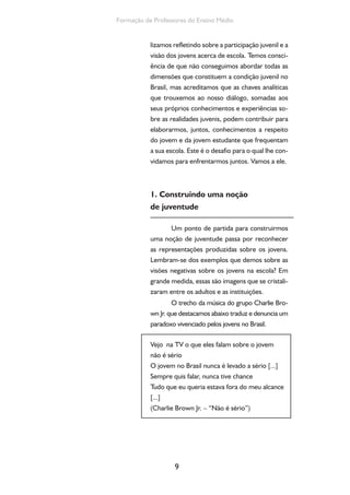 9
Formação de Professores do Ensino Médio
lizamos refletindo sobre a participação juvenil e a
visão dos jovens acerca de escola. Temos consci-
ência de que não conseguimos abordar todas as
dimensões que constituem a condição juvenil no
Brasil, mas acreditamos que as chaves analíticas
que trouxemos ao nosso diálogo, somadas aos
seus próprios conhecimentos e experiências so-
bre as realidades juvenis, podem contribuir para
elaborarmos, juntos, conhecimentos a respeito
do jovem e da jovem estudante que frequentam
a sua escola. Este é o desafio para o qual lhe con-
vidamos para enfrentarmos juntos. Vamos a ele.
1. Construindo uma noção
de juventude
Um ponto de partida para construirmos
uma noção de juventude passa por reconhecer
as representações produzidas sobre os jovens.
Lembram-se dos exemplos que demos sobre as
visões negativas sobre os jovens na escola? Em
grande medida, essas são imagens que se cristali-
zaram entre os adultos e as instituições.
O trecho da música do grupo Charlie Bro-
wn Jr. que destacamos abaixo traduz e denuncia um
paradoxo vivenciado pelos jovens no Brasil.
Vejo na TV o que eles falam sobre o jovem
não é sério
O jovem no Brasil nunca é levado a sério [...]
Sempre quis falar, nunca tive chance
Tudo que eu queria estava fora do meu alcance
[...]
(Charlie Brown Jr. – “Não é sério”)
 