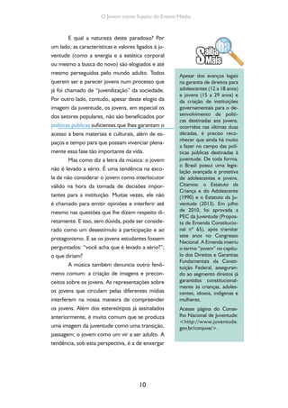 10
O Jovem como Sujeito do Ensino Médio
E qual a natureza deste paradoxo? Por
um lado, as características e valores ligados à ju-
ventude (como a energia e a estética corporal
ou mesmo a busca do novo) são elogiados e até
mesmo perseguidos pelo mundo adulto. Todos
querem ser e parecer jovens num processo que
já foi chamado de “juvenilização” da sociedade.
Por outro lado, contudo, apesar deste elogio da
imagem da juventude, os jovens, em especial os
dos setores populares, não são beneficiados por
políticas públicas suficientes que lhes garantam o
acesso a bens materiais e culturais, além de es-
paços e tempo para que possam vivenciar plena-
mente essa fase tão importante da vida.
Mas como diz a letra da música: o jovem
não é levado a sério. É uma tendência na esco-
la de não considerar o jovem como interlocutor
válido na hora da tomada de decisões impor-
tantes para a instituição. Muitas vezes, ele não
é chamado para emitir opiniões e interferir até
mesmo nas questões que lhe dizem respeito di-
retamente. E isso, sem dúvida, pode ser conside-
rado como um desestímulo à participação e ao
protagonismo. E se os jovens estudantes fossem
perguntados: “você acha que é levado a sério?”;
o que diriam?
A música também denuncia outro fenô-
meno comum: a criação de imagens e precon-
ceitos sobre os jovens. As representações sobre
os jovens que circulam pelas diferentes mídias
interferem na nossa maneira de compreender
os jovens. Além dos estereótipos já assinalados
anteriormente, é muito comum que se produza
uma imagem da juventude como uma transição,
passagem; o jovem como um vir a ser adulto. A
tendência, sob esta perspectiva, é a de enxergar
Apesar dos avanços legais
na garantia de direitos para
adolescentes (12 a 18 anos)
e jovens (15 a 29 anos) e
da criação de instituições
governamentais para o de-
senvolvimento de políti-
cas destinadas aos jovens,
ocorridos nas últimas duas
décadas, é preciso reco-
nhecer que ainda há muito
a fazer no campo das polí-
ticas públicas destinadas à
juventude. De toda forma,
o Brasil possui uma legis-
lação avançada e protetiva
de adolescentes e jovens.
Citamos: o Estatuto da
Criança e do Adolescente
(1990) e o Estatuto da Ju-
ventude (2013). Em julho
de 2010, foi aprovada a
PEC da Juventude (Propos-
ta de Emenda Constitucio-
nal nº 65), após tramitar
sete anos no Congresso
Nacional. A Emenda inseriu
o termo “jovem” no capítu-
lo dos Direitos e Garantias
Fundamentais da Consti-
tuição Federal, asseguran-
do ao segmento direitos já
garantidos constitucional-
mente às crianças, adoles-
centes, idosos, indígenas e
mulheres.
Acesse página do Conse-
lho Nacional de Juventude:
<http://www.juventude.
gov.br/conjuve/>.
 