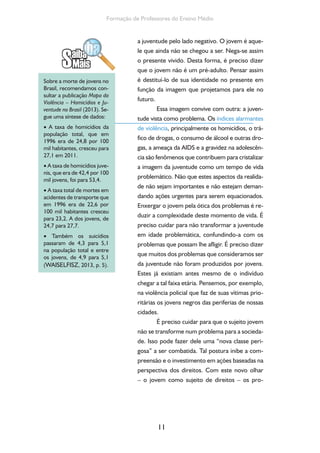 11
Formação de Professores do Ensino Médio
a juventude pelo lado negativo. O jovem é aque-
le que ainda não se chegou a ser. Nega-se assim
o presente vivido. Desta forma, é preciso dizer
que o jovem não é um pré-adulto. Pensar assim
é destituí-lo de sua identidade no presente em
função da imagem que projetamos para ele no
futuro.
Essa imagem convive com outra: a juven-
tude vista como problema. Os índices alarmantes
de violência, principalmente os homicídios, o trá-
fico de drogas, o consumo de álcool e outras dro-
gas, a ameaça da AIDS e a gravidez na adolescên-
cia são fenômenos que contribuem para cristalizar
a imagem da juventude como um tempo de vida
problemático. Não que estes aspectos da realida-
de não sejam importantes e não estejam deman-
dando ações urgentes para serem equacionados.
Enxergar o jovem pela ótica dos problemas é re-
duzir a complexidade deste momento de vida. É
preciso cuidar para não transformar a juventude
em idade problemática, confundindo-a com os
problemas que possam lhe afligir. É preciso dizer
que muitos dos problemas que consideramos ser
da juventude não foram produzidos por jovens.
Estes já existiam antes mesmo de o indivíduo
chegar a tal faixa etária. Pensemos, por exemplo,
na violência policial que faz de suas vítimas prio-
ritárias os jovens negros das periferias de nossas
cidades.
É preciso cuidar para que o sujeito jovem
não se transforme num problema para a socieda-
de. Isso pode fazer dele uma “nova classe peri-
gosa” a ser combatida. Tal postura inibe a com-
preensão e o investimento em ações baseadas na
perspectiva dos direitos. Com este novo olhar
– o jovem como sujeito de direitos – os pro-
Sobre a morte de jovens no
Brasil, recomendamos con-
sultar a publicação Mapa da
Violência – Homicídios e Ju-
ventude no Brasil (2013). Se-
gue uma síntese de dados:
• A taxa de homicídios da
população total, que em
1996 era de 24,8 por 100
mil habitantes, cresceu para
27,1 em 2011.
• A taxa de homicídios juve-
nis, que era de 42,4 por 100
mil jovens, foi para 53,4.
• A taxa total de mortes em
acidentes de transporte que
em 1996 era de 22,6 por
100 mil habitantes cresceu
para 23,2. A dos jovens, de
24,7 para 27,7.
• Também os suicídios
passaram de 4,3 para 5,1
na população total e entre
os jovens, de 4,9 para 5,1
(WAISELFISZ, 2013, p. 5).
 