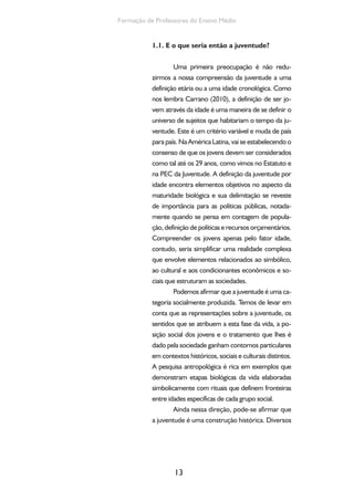 13
Formação de Professores do Ensino Médio
1.1. E o que seria então a juventude?
Uma primeira preocupação é não redu-
zirmos a nossa compreensão da juventude a uma
definição etária ou a uma idade cronológica. Como
nos lembra Carrano (2010), a definição de ser jo-
vem através da idade é uma maneira de se definir o
universo de sujeitos que habitariam o tempo da ju-
ventude. Este é um critério variável e muda de país
para país. Na América Latina, vai se estabelecendo o
consenso de que os jovens devem ser considerados
como tal até os 29 anos, como vimos no Estatuto e
na PEC da Juventude. A definição da juventude por
idade encontra elementos objetivos no aspecto da
maturidade biológica e sua delimitação se reveste
de importância para as políticas públicas, notada-
mente quando se pensa em contagem de popula-
ção, definição de políticas e recursos orçamentários.
Compreender os jovens apenas pelo fator idade,
contudo, seria simplificar uma realidade complexa
que envolve elementos relacionados ao simbólico,
ao cultural e aos condicionantes econômicos e so-
ciais que estruturam as sociedades.
Podemos afirmar que a juventude é uma ca-
tegoria socialmente produzida. Temos de levar em
conta que as representações sobre a juventude, os
sentidos que se atribuem a esta fase da vida, a po-
sição social dos jovens e o tratamento que lhes é
dado pela sociedade ganham contornos particulares
em contextos históricos, sociais e culturais distintos.
A pesquisa antropológica é rica em exemplos que
demonstram etapas biológicas da vida elaboradas
simbolicamente com rituais que definem fronteiras
entre idades específicas de cada grupo social.
Ainda nessa direção, pode-se afirmar que
a juventude é uma construção histórica. Diversos
 