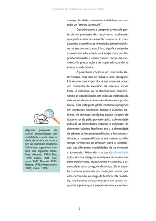 15
Formação de Professores do Ensino Médio
avançar da idade, mantendo indivíduos num es-
tado de “eterna juventude”.
Consideramos a categoria juventude par-
te de um processo de crescimento totalizante,
que ganha contornos específicos a partir do con-
junto das experiências vivenciadas pelos indivídu-
os no seu contexto social. Isso significa entender
a juventude não como uma etapa com um fim
predeterminado e muito menos como um mo-
mento de preparação a ser superado quando se
entrar na vida adulta.
A juventude constitui um momento de-
terminado, mas não se reduz a uma passagem.
Ela assume uma importância em si mesma como
um momento de exercício de inserção social.
Nele, o indivíduo vai se descobrindo, descorti-
nando as possibilidades em todas as instâncias da
vida social, desde a dimensão afetiva até a profis-
sional. Esta categoria ganha contornos próprios
em contextos históricos, sociais e culturais dis-
tintos. As distintas condições sociais (origem de
classe e cor da pele, por exemplo), a diversidade
cultural (as identidades culturais e religiosas, os
diferentes valores familiares etc.), a diversidade
de gênero (a heterossexualidade, a homossexu-
alidade, a transexualidade) e até mesmo as dife-
renças territoriais se articulam para a constitui-
ção das diferentes modalidades de se vivenciar
a juventude. Além das marcas da diversidade
cultural e das desiguais condições de acesso aos
bens econômicos, educacionais e culturais, a ju-
ventude é uma categoria dinâmica. Ela é trans-
formada no contexto das mutações sociais que
vêm ocorrendo ao longo da história. Na realida-
de, não há tanto uma juventude e sim jovens, en-
quanto sujeitos que a experimentam e a sentem
Algumas pesquisas de
cunho antropológico dão
visibilidade a esta diversi-
dade de modos de viver e
ser da juventude brasileira.
Sobre isso, sugerimos a lei-
tura dos seguintes traba-
lhos: Abramo, 1994; Pais,
1993; Caiafa, 1985; Car-
rano, 2002; Dayrell, 2005;
Regina, 1992; Herschmann,
2000; Zaluar, 1994.
 