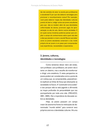 17
Formação de Professores do Ensino Médio
tão dos sentidos do estar na escola para professores
e estudantes? E por que não elaborar estratégias para
promover o reconhecimento mútuo? Por exemplo,
você pode elaborar mapas das identidades culturais
juvenis do bairro; redigir cartas aos jovens estudantes
para que eles se revelem além de suas identidades
uniformizadas de alunos; promover jogos de apre-
sentação na sala de aula, dentre outras atividades. E
em quais outras iniciativas podemos pensar para am-
pliar o campo de conhecimento sobre quem são eles
e elas que estudam e vivem a escola? Buscar perceber
como os jovens estudantes constroem o seu modo
próprio de ser jovem é um passo para compreender
suas experiências, necessidades e expectativas.
2. Jovens, culturas,
identidades e tecnologias
Como tentamos deixar claro até então,
caro professor, cara professora, ser jovem não é
tanto um destino, mas a escolha de transformar
e dirigir uma existência. E nesta perspectiva os
jovens podem ser considerados como a ponta de
um iceberg que, se compreendida, possivelmen-
te explicará as linhas de força que alicerçarão as
sociedades no futuro. A “juventude nunca acaba”
e isso porque nela se está jogando e afirmando
os traços profundos da personalidade que nos
acompanharão por toda uma vida. (MELUCCI,
2001, 2004). Daí a importância da discussão so-
bre as identidades.
Hoje, os jovens possuem um campo
maior de autonomia frente às instituições do de-
nominado “mundo adulto” para construir seus
próprios acervos e identidades culturais. Há uma
 
