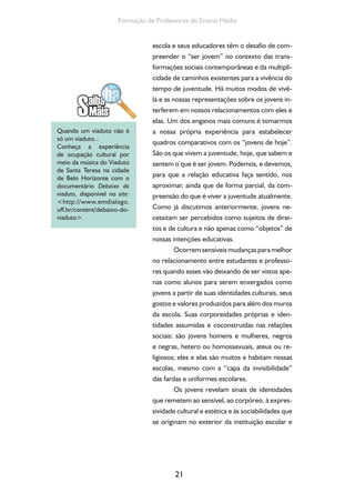 21
Formação de Professores do Ensino Médio
escola e seus educadores têm o desafio de com-
preender o “ser jovem” no contexto das trans-
formações sociais contemporâneas e da multipli-
cidade de caminhos existentes para a vivência do
tempo de juventude. Há muitos modos de vivê-
la e as nossas representações sobre os jovens in-
terferem em nossos relacionamentos com eles e
elas. Um dos enganos mais comuns é tomarmos
a nossa própria experiência para estabelecer
quadros comparativos com os “jovens de hoje”.
São os que vivem a juventude, hoje, que sabem e
sentem o que é ser jovem. Podemos, e devemos,
para que a relação educativa faça sentido, nos
aproximar, ainda que de forma parcial, da com-
preensão do que é viver a juventude atualmente.
Como já discutimos anteriormente, jovens ne-
cessitam ser percebidos como sujeitos de direi-
tos e de cultura e não apenas como “objetos” de
nossas intenções educativas.
Ocorrem sensíveis mudanças para melhor
no relacionamento entre estudantes e professo-
res quando esses vão deixando de ser vistos ape-
nas como alunos para serem enxergados como
jovens a partir de suas identidades culturais, seus
gostos e valores produzidos para além dos muros
da escola. Suas corporeidades próprias e iden-
tidades assumidas e coconstruídas nas relações
sociais: são jovens homens e mulheres, negros
e negras, hetero ou homossexuais, ateus ou re-
ligiosos; eles e elas são muitos e habitam nossas
escolas, mesmo com a “capa da invisibilidade”
das fardas e uniformes escolares.
Os jovens revelam sinais de identidades
que remetem ao sensível, ao corpóreo, à expres-
sividade cultural e estética e às sociabilidades que
se originam no exterior da instituição escolar e
Quando um viaduto não é
só um viaduto...
Conheça a experiência
de ocupação cultural por
meio da música do Viaduto
de Santa Teresa na cidade
de Belo Horizonte com o
documentário Debaixo do
viaduto, disponível no site:
<http://www.emdialogo.
uff.br/content/debaixo-do-
viaduto>.
 