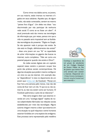 24
O Jovem como Sujeito do Ensino Médio
Como vimos nos dados acima, os jovens,
em sua maioria, estão imersos na internet e li-
gados em seus celulares. Aqueles que, de algum
modo, não estão conectados, sentem-se mesmo
“peixes fora d’água”. Um deles nos disse: “sou
discriminado por não participar de nenhuma
rede social. É como se eu fosse um alien!”. A
atual juventude está tão imersa nas tecnologias
de informação que, por vezes, parece crer que a
vida no passado seria impossível sem as facilida-
des tecnológicas do presente: “Digita no Google.
Se não aparecer nada é porque não existe. Se
não está no Google, definitivamente não existe!”
- disse uma jovem em sua “fé” na capacidade
de achar informações no gigante das buscas na
internet; outra completou: “Não sei como era
possível paquerar quando não existia o Orkut!”.
As redes sociais digitais são um capítulo
especial nesse cenário e parecem ocupar boa
parte das práticas sociais contemporâneas. Há
algumas situações que podem mesmo configurar
um vício no uso da internet. Um exemplo des-
sa “dependência” é visto no depoimento de um
jovem que tentou sair do Facebook: “Pensei em
ficar fora uma semana pelo menos, mas não dei
conta de ficar nem um dia. Vi que se eu não es-
tiver lá, eu não vou existir como ser humano. O
Facebook padronizou o jeito de se relacionar”.
Não seria exagero dizer que estamos vi-
vendo em uma “ecologia digital” repleta de no-
vas subjetividades fabricadas nas relações sociais
estabelecidas por meio das tecnologias. Alguns
autores chegam mesmo a dizer que estamos em
uma situação na qual máquinas e seres humanos
estariam fundidos em uma espécie de amálgama.
Este processo seria representado pela metáfora
Conheça a experiência de
um grupo de estudantes
de um Colégio Estadual
de Ensino Médio do Rio
de Janeiro que tentou ficar
uma semana sem acessar
a internet. Disponível em:
<http://www.revistapon-
tocom.org.br/materias/
sem-internet>.
 