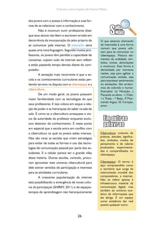 26
O Jovem como Sujeito do Ensino Médio
dos jovens com o acesso à informação e suas for-
mas de se relacionar com o conhecimento.
Não é incomum ouvir professores dizer
que seus alunos não lêem e escrevem errado em
decorrência da incorporação do jeito próprio de
se comunicar pela internet. O internetês seria
quase uma nova linguagem. Segundo muitos pro-
fessores, os jovens têm perdido a capacidade de
conversar, copiam tudo da internet sem refletir
e estão passando tempo demais diante do com-
putador.
A sensação mais recorrente é que a es-
cola e os conhecimentos curriculares estão per-
dendo terreno na disputa com o ciberespaço e a
cibercultura.
De um modo geral, os jovens possuem
maior familiaridade com as tecnologias do que
seus professores. E isso coloca em xeque a rela-
ção de poder e as hierarquias do saber na sala de
aula. É como se a cibercultura ameaçasse o sta-
tus de autoridade do professor enquanto exclu-
sivo detentor do conhecimento. É neste ponto
em especial que a escola entra em conflito com
a cibercultura na qual os jovens estão imersos.
Não são raras as escolas que criam estratégias
para evitar de todas as formas o uso das tecno-
logias de comunicação pessoal por parte dos es-
tudantes. E o celular parece ser o grande vilão
desta história. Outras escolas, contudo, procu-
ram aproveitar este universo cibercultural para
dele extrair sentidos de participação e interesse
para as atividades curriculares.
A crescente popularização da internet
está possibilitando a emergência de novas cultu-
ras da participação (SHIRKY, 2011) e de espaços-
tempos de aprendizagem não hierarquicamente
O que estamos chamando
de internetês é uma forma
comum que jovens utili-
zam para se comunicar no
ciberespaço. Mistura ele-
mentos da oralidade, sím-
bolos, ícones, abreviações
e emoticons. Essa forma é
demandada por inúmeras
razões, seja para agilizar a
comunicação teclada, seja
para expressar sentimentos
ou sensações. São acrésci-
mos de colorido e humor.
Exemplos: o/ Vibração; ;)
Piscando os olhos; =) Feliz;
=( Triste; :-* Beijo; :P Mos-
trando língua; S2 Coração,
amor.
Cibercultura: conjunto de
práticas, atitudes, significa-
dos, símbolos, modos de
pensamento e de valores
produzidos, experimenta-
dos e compartilhados no
ciberespaço.
Ciberespaço: O termo é
aqui compreendido como
o território que surge da
interconexão mundial dos
computadores, a internet.
Não se refere apenas à
infraestrutura material da
comunicação digital, mas
também ao universo oce-
ânico de informações que
ela abriga. É um espaço
como existência tão real
quanto qualquer outro.
 