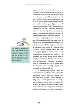 27
Formação de Professores do Ensino Médio
organizados. Há mais generosidade nas trocas
comunicacionais no mundo conectado do que no
contexto das comunicações unilaterais dos emis-
sores clássicos de conteúdo, quer sejam conteú-
dos midiáticos, como os que caracterizaram qua-
se toda a história dos canais de televisão, ou ainda
os conteúdos escolares que trafegavam na rua de
mão única daquilo que Paulo Freire denominou
de educação bancária. O chamado “mundo vir-
tual” da internet com todas as imprecisões que
o termo pode assumir é espaço-tempo pleno de
possibilidades de reais interações humanas. Um
importante campo de pesquisa se constitui com
a problematização sobre linguagens e meios de
comunicação influentes na constituição das sub-
jetividades juvenis. Nesta direção se encontram
as chamadas redes sociais de relacionamentos
(Facebook, Twitter, Google+, Orkut, etc.) que,
sem exagero, já podem ser consideradas um tra-
ço civilizatório organizador dos modos de vida
de jovens em todo o mundo. Assim, torna-se
estratégica a realização de estudos que aprofun-
dem conhecimentos e inventariem a multiplici-
dade de situações e usos que os jovens fazem
dos diferentes canais de interação disponíveis na
sociedade tecnológica no Brasil.
As manifestações culturais juvenis, no-
tadamente as que se fazem notar pelas mídias
eletrônicas, podem e devem ser utilizadas como
ferramentas que facilitem a interlocução e o di-
álogo entre os jovens, profissionais da educação
e a escola, contribuindo assim para o desenvol-
vimento de práticas pedagógicas inovadoras em
comunidades de aprendizagens superadoras das
tradicionais hierarquias de práticas e saberes ain-
No Portal do Professor do
MEC é possível encontrar
sugestões de atividades que
utilizam o celular na sala
de aula. Acesse: <http://
portaldoprofessor.mec.
gov.br/fichaTecnicaAula.
html?aula=43414>.
 