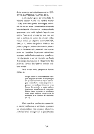 28
O Jovem como Sujeito do Ensino Médio
da tão presentes nas instituições escolares (CAR-
RANO; DAMASCENO; TAKAKGI, 2013).
A cibercultura pode ser uma aliada do
trabalho escolar. Como nos lembra Fischer
(2006), todo este aparato tecnológico possibi-
lita não só um maior conhecimento do mundo
mas também de nós mesmos, correspondendo
igualmente a uma maior vigilância. Segundo esta
autora, “trata-se de um aparato que cada vez
mais se sofistica, no sentido de orientar, cuidar,
instruir, formar. De subjetivar, enfim” (FISCHER,
2006, p. 71). Diante das práticas midiáticas dos
jovens, a pergunta poderia pautar-se não pela eu-
foria na democratização produzida pela internet
ou na sua capacidade de produzir efeitos inter-
pessoais e sociais fundamentalmente inovadores.
Nem tampouco só ver na internet a sua faceta
de exposição desmesurada da vida particular dos
jovens ou a erosão dos “padrões culturais e va-
lores morais”.
Seria o caso então, pergunta-se Fischer
(2006), de
indagar como, na trama de saberes, rela-
ções de poder e modos de subjetivação
em que se inscrevem as novas tecnolo-
gias, nosso olhar e nossos corpos se or-
ganizam; como elas participam de novas
formas de controle, as quais supõem,
igualmente, novas formas de resistência.
Como jovens controlam e produzem
novos gostos estéticos, novas formas de
simbolizar e de construir a si mesmos?
(p. 75).
Com esse olhar que busca compreender
as transformações que as tecnologias produzem
nas subjetividades e nos processos educativos,
podemos tentar enxergar que as possibilidades
 