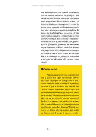 29
Formação de Professores do Ensino Médio
que a cibercultura e, em especial, as redes so-
ciais de internet oferecem são ambíguas, mas
também potencialmente educativas. As possíveis
repercussões das práticas midiáticas na vida e no
cotidiano dos jovens vão depender, e muito, do
acesso que a juventude brasileira como um todo
tem e terá a recursos materiais e simbólicos. Os
jovens são desafiados a fazer uso seguro e crítico
das novas tecnologias na perspectiva de dominar
os instrumentos do conhecimento e não ser do-
minados por elas. E, sem dúvidas, nós, profes-
sores e professoras, podemos ser mediadores
importantes neste processo, desde que também
nos preparemos para compreender e participar
da produção dessas novas arenas educacionais
que se apresentadas no cenário da cibercultura
e das novas tecnologias de informação e comu-
nicação.
Reflexão e ação
As pesquisas apontam que uma das coisas
que os jovens mais fazem na internet é conver-
sar. E que tal propor um diálogo com os estu-
dantes na escola sobre as conversas na internet?
Será que o que se conversa pela internet tem
“menos valor ou importância do que aquilo que
se diz presencialmente? O que os jovens de sua
escola diriam? Vamos tentar este papo como um
exercício de aproximação com os estudantes?
Professor, professora, sua escola está também
aberta para o diálogo com as culturas juvenis que
envolvem os jovens fora da escola? Que tal pro-
mover um diálogo sobre a questão, após assistir
ao documentário O desafio do passinho: uma for-
 