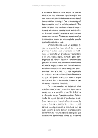 31
Formação de Professores do Ensino Médio
e autônoma. Namorar uma pessoa do mesmo
sexo ou do sexo diferente? Seguir a religião dos
pais ou não? Que locais frequentar e com quem?
Como escolher os amigos? Que profissão seguir?
Como conciliar estudos, trabalho e diversão? Es-
tudar, namorar, casar, ter filhos, trabalhar, viajar...
Ou seja, a juventude, especialmente, a adolescên-
cia, é quando o sujeito começa a se perguntar que
rumo tomar na vida. Todas essas são dimensões
importantes e devem ser contempladas quando
se discute projetos de vida.
Obviamente esse não é um processo li-
near ou organizado e sistematizado tal como os
projetos de outras áreas, um projeto arquitetô-
nico, por exemplo. Os projetos de vida tendem
a ter uma lógica própria, marcados pelas con-
tingências do tempo histórico, características
pessoais e valores que orientam determinada
sociedade ou grupo social. Mas também são di-
retamente influenciados pelo “campo de possi-
bilidades” (VELHO, 2003). Ou seja, dependem
do contexto socioeconômico-cultural concreto
no qual cada jovem se encontra inserido e que
circunscreve suas possibilidades de realizar ex-
periências e perseguir objetivos.
Os projetos podem ser individuais e/ou
coletivos; mais amplos ou restritos, com elabo-
rações em curto ou médio prazo. São dinâmicos
e, de certa forma, “ziguezagueantes”. Podem
mudar de acordo com as circunstâncias, os va-
lores vigentes em determinados momentos da
vida, as interações sociais, os contextos e até
com os suportes materiais e simbólicos com os
quais contam. É muito comum jovens aderirem
a determinadas posturas político-ideológicas que
marcam um determinado tempo ou sociedade
 