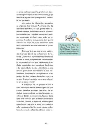 32
O Jovem como Sujeito do Ensino Médio
ou ainda realizarem escolhas profissionais base-
adas nas profissões que são valorizadas no grupo
familiar ou aquelas mais prestigiadas na socieda-
de em que vivem.
Um projeto de vida tende a se realizar
na junção de duas variáveis. A primeira delas diz
respeito à identidade, ou seja, quanto mais o jo-
vem se conhece, experimenta as suas potencia-
lidades individuais, descobre o seu gosto, aquilo
que sente prazer em fazer, maior será a sua ca-
pacidade de elaborar o seu projeto. Será que no
cotidiano da escola os jovens estudantes estão
sendo estimulados a conhecerem as suas poten-
cialidades?
Outra variável que interfere na elabora-
ção do projeto de vida é o conhecimento da rea-
lidade. Quanto mais o jovem conhece a realidade
em que se insere, compreende o funcionamento
da estrutura social com seus mecanismos de in-
clusão e exclusão e tem consciência dos limites
e das possibilidades abertas pelo sistema na área
em que queira atuar, maiores serão as suas pos-
sibilidades de elaborar e de implementar o seu
projeto. As duas variáveis demandam espaços e
tempos de experimentação e uma ação educati-
va que as possa orientar.
A elaboração de um projeto de vida é
fruto de um processo de aprendizagem, no qual
o maior desafio é aprender a escolher. Na so-
ciedade contemporânea, somos chamados a es-
colher, a decidir continuamente, fazendo desta
ação uma condição para a sobrevivência social.
A escolha também é objeto de aprendizagem:
aprendemos a escolher e a nos responsabilizar
pelas nossas escolhas. Um e outro se aprendem
fazendo, errando, refletindo sobre os erros. Es-
Assista ao vídeo Projeto de
vida, no Portal Ensino Mé-
dio EMdiálogo. Acesse em:
<http://www.emdialogo.uff.
br/content/projeto-de-vida>.
 