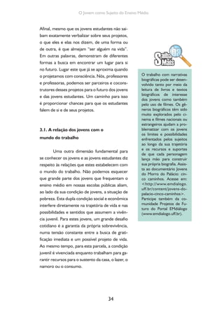 34
O Jovem como Sujeito do Ensino Médio
Afinal, mesmo que os jovens estudantes não sai-
bam exatamente verbalizar sobre seus projetos,
o que eles e elas nos dizem, de uma forma ou
de outra, é que almejam “ser alguém na vida”.
Em outras palavras, demonstram de diferentes
formas a busca em encontrar um lugar para si
no futuro. Lugar este que já se aproxima quando
o projetamos com consciência. Nós, professores
e professoras, podemos ser parceiros e cocons-
trutores desses projetos para o futuro dos jovens
e das jovens estudantes. Um caminho para isso
é proporcionar chances para que os estudantes
falem de si e de seus projetos.
3.1. A relação dos jovens com o
mundo do trabalho
Uma outra dimensão fundamental para
se conhecer os jovens e as jovens estudantes diz
respeito às relações que estes estabelecem com
o mundo do trabalho. Não podemos esquecer
que grande parte dos jovens que frequentam o
ensino médio em nossas escolas públicas aliam,
ao lado da sua condição de jovens, a situação de
pobreza. Esta dupla condição social e econômica
interfere diretamente na trajetória de vida e nas
possibilidades e sentidos que assumem a vivên-
cia juvenil. Para estes jovens, um grande desafio
cotidiano é a garantia da própria sobrevivência,
numa tensão constante entre a busca de grati-
ficação imediata e um possível projeto de vida.
Ao mesmo tempo, para esta parcela, a condição
juvenil é vivenciada enquanto trabalham para ga-
rantir recursos para o sustento da casa, o lazer, o
namoro ou o consumo.
O trabalho com narrativas
biográficas pode ser desen-
volvido tanto por meio da
leitura de livros e textos
biográficos de interesse
dos jovens como também
pelo uso de filmes. Os gê-
neros biográficos têm sido
muito explorados pelo ci-
nema e filmes nacionais ou
estrangeiros ajudam a pro-
blematizar com os jovens
os limites e possibilidades
enfrentados pelos sujeitos
ao longo da sua trajetória
e os recursos e suportes
de que cada personagem
lança mão para construir
sua própria biografia. Assis-
ta ao documentário Jovens
do Morro do Palácio: cin-
co caminhos. Acesse em:
<http://www.emdialogo.
uff.br/content/jovens-do-
palacio-cinco-caminhos>.
Participe também da co-
munidade Projetos de Fu-
turo do Portal EMdiálogo
(www.emdialogo.uff.br).
 