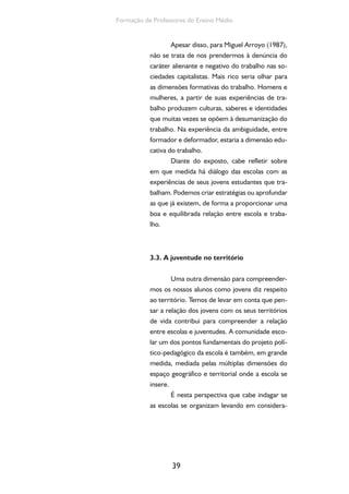 39
Formação de Professores do Ensino Médio
Apesar disso, para Miguel Arroyo (1987),
não se trata de nos prendermos à denúncia do
caráter alienante e negativo do trabalho nas so-
ciedades capitalistas. Mais rico seria olhar para
as dimensões formativas do trabalho. Homens e
mulheres, a partir de suas experiências de tra-
balho produzem culturas, saberes e identidades
que muitas vezes se opõem à desumanização do
trabalho. Na experiência da ambiguidade, entre
formador e deformador, estaria a dimensão edu-
cativa do trabalho.
Diante do exposto, cabe refletir sobre
em que medida há diálogo das escolas com as
experiências de seus jovens estudantes que tra-
balham. Podemos criar estratégias ou aprofundar
as que já existem, de forma a proporcionar uma
boa e equilibrada relação entre escola e traba-
lho.
3.3. A juventude no território
Uma outra dimensão para compreender-
mos os nossos alunos como jovens diz respeito
ao território. Temos de levar em conta que pen-
sar a relação dos jovens com os seus territórios
de vida contribui para compreender a relação
entre escolas e juventudes. A comunidade esco-
lar um dos pontos fundamentais do projeto polí-
tico-pedagógico da escola é também, em grande
medida, mediada pelas múltiplas dimensões do
espaço geográfico e territorial onde a escola se
insere.
É nesta perspectiva que cabe indagar se
as escolas se organizam levando em considera-
 