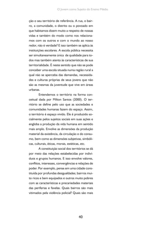 40
O Jovem como Sujeito do Ensino Médio
ção o seu território de referência. A rua, o bair-
ro, a comunidade, o distrito ou o povoado em
que habitamos dizem muito a respeito de nossas
vidas e também do modo como nos relaciona-
mos com os outros e com o mundo ao nosso
redor, não é verdade? E isso também se aplica às
instituições escolares. A escola pública necessita
ser simultaneamente única de qualidade para to-
dos mas também atenta às características de sua
territorialidade. É neste sentido que não se pode
conceber uma escola situada numa região rural a
qual não se aperceba das demandas, necessida-
des e culturas próprias de seus jovens que não
são as mesmas da juventude que vive em áreas
urbanas.
Entendemos o território na forma con-
ceitual dada por Milton Santos (2000). O ter-
ritório se define pelo uso que as sociedades e
comunidades humanas fazem do espaço. Assim,
o território é espaço vivido. Ele é produzido so-
cialmente pelos sujeitos sociais em suas ações e
engloba a produção da vida humana em sentido
mais amplo. Envolve as dimensões da produção
material da existência, da circulação e do consu-
mo, bem como as dimensões subjetivas, simbóli-
cas, culturais, éticas, morais, estéticas, etc.
A constituição social dos territórios se dá
por meio das relações estabelecidas por indiví-
duos e grupos humanos. E isso envolve valores,
conflitos, interesses, convergências e relações de
poder. Por exemplo, pense em uma cidade cons-
tituída por profundas desigualdades; bairros mui-
to ricos e bem equipados e outros muito pobres
com as características e precariedades materiais
das periferias e favelas. Quais bairros são mais
vitimados pela violência policial? Quais são mais
 