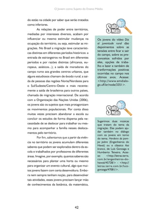 42
O Jovem como Sujeito do Ensino Médio
do estão na cidade por saber que serão tratados
como inferiores.
As relações de poder entre territórios,
mediadas por interesses diversos, acabam por
influenciar ou mesmo estimular mudanças na
ocupação do território, ou seja, estimular as mi-
grações. No Brasil a migração teve característi-
cas distintas em diferentes períodos históricos: a
entrada de estrangeiros no Brasil em diferentes
períodos e por razões distintas (africanos, eu-
ropeus, asiáticos...); a saída de moradores do
campo rumo aos grandes centros urbanos, que
alguns estudiosos chamam de êxodo rural; a saí-
da de pessoas das regiões Norte/Nordeste para
o Sul/Sudeste/Centro-Oeste e mais recente-
mente a saída de brasileiros para outros países,
chamada de migração internacional. De acordo
com a Organização das Nações Unidas (2006),
os jovens são os sujeitos que mais protagonizam
os movimentos populacionais. Por conta disso
muitas vezes precisam abandonar a escola ou
concluir os estudos de forma dispersa pela ne-
cessidade de se deslocar para trabalhar ou mes-
mo para acompanhar a família nesses desloca-
mentos pelo território.
Por fim, salientamos que a partir da vivên-
cia no território os jovens acumulam diferentes
saberes que podem ser explorados dentro da es-
cola e trabalhados por professores de diferentes
áreas. Imagine, por exemplo, quantos saberes são
necessários para plantar uma horta ou mesmo
para organizar um evento cultural, algo que mui-
tos jovens fazem com certa desenvoltura. Embo-
ra nem sempre tenham noção, para desenvolver
tais atividades, esses jovens precisam lançar mão
de conhecimentos da botânica, da matemática,
Os jovens do vídeo Diz
aí juventude rural dão
depoimentos sobre as
tensões entre ficar e sair
do campo, sobre os pre-
conceitos sofridos por
eles, opções de traba-
lho e lazer e também de
tranformações positivas
ocorridas no campo nos
últimos anos. Acesse:
<http://www.emdialo-
go.uff.br/node/3351>.
Sugerimos duas músicas
que tratam do tema da
migração. Elas podem aju-
dar também no diálogo
com os jovens em torno
do tema. Herdeiro da pam-
pa pobre (Engenheiros do
Havaí) ou o clássico Asa
branca, de Luís Gonzaga e
Humberto Teixeira. Aces-
se: <http://letras.terra.
com.br/engenheiros-do-
hawaii/45728/> - <http://
letras.terra.com.br/luiz-
gonzaga/47081/>.
 