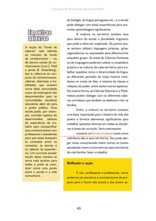 43
Formação de Professores do Ensino Médio
da biologia, da língua portuguesa etc., e a escola
pode dialogar com essas experiências para pro-
mover aprendizagens significativas.
A vivência no território também leva
para dentro da escola a pluralidade linguística
que pode e deve ser explorada. Os jovens qua-
se sempre utilizam linguagens próprias, gírias,
regionalismos ou expressões para diferenciá-los
enquanto grupo. As áreas de Ciências Humanas
ou de Linguagens poderiam utilizar o vocabulário
próprio e as culturas de cada território para tra-
balhar questões como a dinamicidade da língua,
os diferentes períodos da nossa história mani-
festos no modo de falar, o sistema de classes e
relações de poder, entre tantos outros aspectos.
Da mesma forma, as Ciências Naturais e a Mate-
mática podem dialogar com os diferentes sabe-
res correlatos que também se deslocam com as
famílias.
Enfim, a vivência no território constitui
uma base importante para a história de vida dos
jovens e fornece elementos significativos para
trabalhar questões diversas em todas as discipli-
nas e áreas do currículo. Seria interessante
construir um Fundodesaberes tendo como
referência eles e seus territórios. Isto pode alar-
gar nossa compreensão sobre comos os jovens
estudantes vivem e convivem em seus territórios
de vida familiar, lazer e trabalho.
Reflexão e ação
E nós, professores e professoras, como
podemos ser parceiros e coconstrutores de pro-
jetos para o futuro dos jovens e das jovens es-
A noção de “fundo de
saberes” está referida
ao conceito de fundo
de conhecimento – ou
de bancos sociais de co-
nhecimento (Luis C. Moll
e James B. Greenberg).
Isto é, refere-se ao con-
junto de conhecimentos,
saberes, destrezas e ha-
bilidades que existem
numa dada comunidade
e que, de modo geral, são
desconhecidos para as
comunidades escolares
educativas além de para
o poder público. Uma
escola pode, por exem-
plo, convidar sujeitos de
determinados saberes
de experiência de tra-
balho para compartilhar
seus conhecimentos com
professores e estudantes
para que esses busquem
as conexões entre os
conceitos, as teorias e
os saberes da experiên-
cia. Um currículo escolar
tecido desta maneira se
torna mais atrativo para
todos e pode se cons-
tituir como uma ponte
entre a escola e a vida
comunitária. .
 
