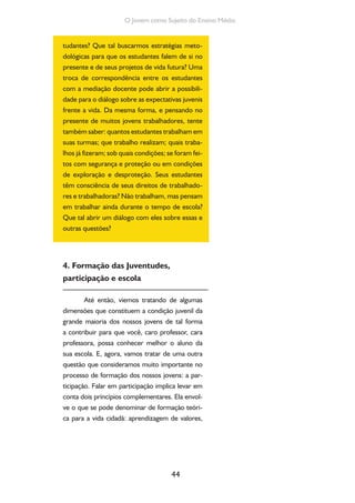 44
O Jovem como Sujeito do Ensino Médio
tudantes? Que tal buscarmos estratégias meto-
dológicas para que os estudantes falem de si no
presente e de seus projetos de vida futura? Uma
troca de correspondência entre os estudantes
com a mediação docente pode abrir a possibili-
dade para o diálogo sobre as expectativas juvenis
frente a vida. Da mesma forma, e pensando no
presente de muitos jovens trabalhadores, tente
também saber: quantos estudantes trabalham em
suas turmas; que trabalho realizam; quais traba-
lhos já fizeram; sob quais condições; se foram fei-
tos com segurança e proteção ou em condições
de exploração e desproteção. Seus estudantes
têm consciência de seus direitos de trabalhado-
res e trabalhadoras? Não trabalham, mas pensam
em trabalhar ainda durante o tempo de escola?
Que tal abrir um diálogo com eles sobre essas e
outras questões?
4. Formação das Juventudes,
participação e escola
Até então, viemos tratando de algumas
dimensões que constituem a condição juvenil da
grande maioria dos nossos jovens de tal forma
a contribuir para que você, caro professor, cara
professora, possa conhecer melhor o aluno da
sua escola. E, agora, vamos tratar de uma outra
questão que consideramos muito importante no
processo de formação dos nossos jovens: a par-
ticipação. Falar em participação implica levar em
conta dois princípios complementares. Ela envol-
ve o que se pode denominar de formação teóri-
ca para a vida cidadã: aprendizagem de valores,
 