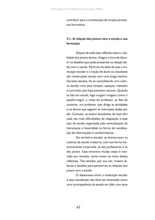 47
Formação de Professores do Ensino Médio
contribuir para a constituição de amplos proces-
sos formativos.
4.1. A relação dos jovens com a escola e sua
formação
Depois de toda esta reflexão sobre a rea-
lidade dos jovens alunos, chegou a hora de discu-
tir os desafios que estão presentes na relação de-
les com a escola. Partimos da ideia de que a ins-
tituição escolar e a noção de aluno ou estudante
são construções sociais com uma longa história.
Durante séculos, foi se consolidando uma cultu-
ra escolar com seus tempos, espaços, métodos
e currículos que hoje parecem naturais. Quando
se fala em escola, logo surgem imagens como o
quadro-negro, a mesa do professor, as filas de
carteiras, um professor que dirige as atividades
e os alunos que seguem as instruções dadas por
ele. Contudo, os jovens estudantes de hoje têm
cada vez mais dificuldades de adaptação a esse
tipo de escola organizada pela verticalização de
hierarquias e linearidade na forma de socializa-
ção de informações e conhecimentos.
No território escolar, se entrecruzam as
culturas da escola moderna, com sua forma his-
toricamente construída, às dos professores e às
dos jovens. Esse encontro muitas vezes é mar-
cado por tensões, como vimos no início destas
reflexões. Tais tensões, por sua vez, trazem di-
lemas e desafios para pensarmos as relações dos
jovens com a escola.
O desencaixe entre a instituição escolar
e seus estudantes não deve ser entendido como
uma incompetência da escola em lidar com seus
 