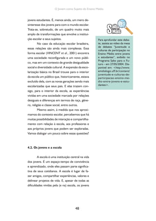 48
O Jovem como Sujeito do Ensino Médio
jovens estudantes. É, menos ainda, um mero de-
sinteresse dos jovens para com o mundo escolar.
Trata-se, sobretudo, de um quadro muito mais
amplo de transformações que envolve a institui-
ção escolar e seus sujeitos.
No caso da educação escolar brasileira,
essas relações são ainda mais complexas. Essa
forma escolar (VINCENT et al., 2001) encontra
uma sociedade reconfigurada e um novo públi-
co, mas em um contexto de grande desigualdade
social e diversidade cultural. A expansão da esco-
larização básica no Brasil trouxe para o interior
da escola um público que, historicamente, estava
excluído dela, com as novas gerações sendo mais
escolarizadas que seus pais. E elas trazem con-
sigo, para o interior da escola, as experiências
vividas em uma sociedade marcada por relações
desiguais e diferenças em termos de raça, gêne-
ro, religião e classe social, entre outros.
Mesmo assim, à medida que nos aproxi-
mamos do contexto escolar, percebemos que há
muitas possibilidades de interação e compartilha-
mento com relação à escola, aos professores e
aos próprios jovens que podem ser exploradas.
Vamos dialogar um pouco sobre essas questões?
4.2. Os jovens e a escola
A escola é uma instituição central na vida
dos jovens. É um espaço-tempo de convivência
e aprendizado, onde eles passam parte significa-
tiva de seus cotidianos. A escola é lugar de fa-
zer amigos, compartilhar experiências, valores e
delinear projetos de vida. E, apesar de todas as
dificuldades vividas pela (e na) escola, os jovens
Para aprofundar este deba-
te, assista ao vídeo da mesa
de debates “Juventude e
culturas de participação no
Ensino Médio entre jovens
e estudantes”, exibido no
Programa Salto para o Fu-
turo - em 27/05/2004. Dis-
ponível em: <http://www.
emdialogo.uff.br/content/
juventude-e-culturas-de-
participacao-ensino-me-
dio-entre-jovens-e-estu-
dantes>.
.
 