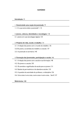 SUMÁRIO
Introdução / 5
1. Construindo uma noção de juventude / 9
1.1. E o que seria então a juventude? / 13
2. Jovens, culturas, identidades e tecnologias / 18
2.1. Jovens em suas tecnologias digitais / 23
3. Projetos de vida, escola e trabalho / 31
3.1. A relação dos jovens com o mundo do trabalho / 35
3.2.Os jovens, os sentidos do trabalho e a escola / 37
3.3. A juventude no território / 40
4. Formação das Juventudes, participação e escola / 46
4.1. A relação dos jovens com a escola e sua formação / 48
4.2. Os jovens e a escola / 50
4.3. Os sentidos e significados da escola para os jovens / 51
4.4. Razões da permanência e do abandono escolar / 55
4.5. A questão da autoridade do professor, a indisciplina / 56
4.6. Uma coisa é uma coisa, outra coisa é outra coisa... Será? / 57
Referências / 63
 