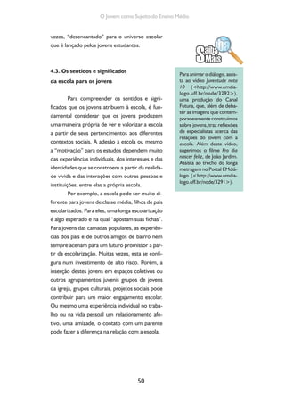 50
O Jovem como Sujeito do Ensino Médio
vezes, “desencantado” para o universo escolar
que é lançado pelos jovens estudantes.
4.3. Os sentidos e significados
da escola para os jovens
Para compreender os sentidos e signi-
ficados que os jovens atribuem à escola, é fun-
damental considerar que os jovens produzem
uma maneira própria de ver e valorizar a escola
a partir de seus pertencimentos aos diferentes
contextos sociais. A adesão à escola ou mesmo
a “motivação” para os estudos dependem muito
das experiências individuais, dos interesses e das
identidades que se constroem a partir da realida-
de vivida e das interações com outras pessoas e
instituições, entre elas a própria escola.
Por exemplo, a escola pode ser muito di-
ferente para jovens de classe média, filhos de pais
escolarizados. Para eles, uma longa escolarização
é algo esperado e na qual “apostam suas fichas”.
Para jovens das camadas populares, as experiên-
cias dos pais e de outros amigos de bairro nem
sempre acenam para um futuro promissor a par-
tir da escolarização. Muitas vezes, esta se confi-
gura num investimento de alto risco. Porém, a
inserção destes jovens em espaços coletivos ou
outros agrupamentos juvenis grupos de jovens
da igreja, grupos culturais, projetos sociais pode
contribuir para um maior engajamento escolar.
Ou mesmo uma experiência individual no traba-
lho ou na vida pessoal um relacionamento afe-
tivo, uma amizade, o contato com um parente
pode fazer a diferença na relação com a escola.
Para animar o diálogo, assis-
ta ao vídeo Juventude nota
10 (<http://www.emdia-
logo.uff.br/node/3292>),
uma produção do Canal
Futura, que, além de deba-
ter as imagens que contem-
poraneamente construímos
sobre jovens, traz reflexões
de especialistas acerca das
relações do jovem com a
escola. Além deste vídeo,
sugerimos o filme Pro dia
nascer feliz, de João Jardim.
Assista ao trecho do longa
metragem no Portal EMdiá-
logo (<http://www.emdia-
logo.uff.br/node/3291>).
 