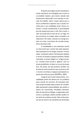51
Formação de Professores do Ensino Médio
Enquanto para alguns jovens estudantes a
escola representa uma obrigação que os pais ou
a sociedade impõem, para outros, estudar está
diretamente relacionado à sua inserção no mer-
cado de trabalho. Assim, traçam planos para o
futuro profissional e esperam que a escola con-
tribua para a sua mobilidade social. Outros va-
lorizam a escola considerando os aprendizados
que ela proporciona para a vida. Para muitos, o
valor da escola está no fato de ser um lugar em
que encontram os amigos, fazem amizades e se
relacionam. Por vezes, a escola é um abrigo pro-
tetor em meio a territórios de moradia ameça-
dores da própria vida.
A sociabilidade é uma dimensão central
na vida juvenil que a escola não pode esquecer.
Nas interações com os amigos, os jovens “trocam
ideias”, produzem valores, hierarquizam relações
e recriam os tempos e espaços escolares. Nessas
interações, os jovens elegem os “amigos do pei-
to”, circulam entre turmas e “galeras”, sem um
tempo predefinido, no lazer ou no uso do tempo
livre. Na escola, ela está presente também nas
brechas da rotina escolar em que os jovens criam
e recriam os tempos e espaços expressando as-
pectos das culturas juvenis (DAYRELL, 2007).
Longe do que muitas vezes parece, a so-
ciabilidade juvenil não deveria ser um problema
para a escola. Ao contrário. As interações cole-
tivas proporcionadas pelas práticas de sociabili-
dade apresentam potencialidades que podem e
devem ser incentivadas. Atividades interativas,
além do estímulo ao diálogo, à organização autô-
noma e à produção coletiva também podem fa-
zer parte do cotidiano escolar. Não se deve pen-
sar que ser jovem e ser estudante são dimensões
 