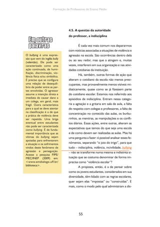 55
Formação de Professores do Ensino Médio
4.5. A questão da autoridade
do professor, a indisciplina
É cada vez mais comum nos depararmos
com notícias associadas a situações de violência e
agressão na escola. São ocorrências dentro dela
ou ao seu redor, mas que a atingem e, muitas
vezes, interferem em sua organização e nas ativi-
dades cotidianas da instituição.
Há, também, outras formas de ação que
alteram o cotidiano da escola não menos preo-
cupantes, mas provavelmente menos visíveis mi-
diaticamente, quase como se já fizessem parte
do cotidiano escolar. Estamos nos referindo aos
episódios de indisciplina. Entram nessa catego-
ria a agitação e a gritaria em sala de aula, a falta
de respeito com colegas e professores, a falta de
concentração no conteúdo das aulas, os burbu-
rinhos, as mentiras, as manipulações e os confli-
tos diários. Essas ações, entre outras, alteram as
expectativas que temos do que seja uma escola
e de como devem ser realizadas as aulas. Mas há
uma pergunta a fazer: é possível analisar esses fe-
nômenos, separando “o joio do trigo”, para que
tudo – indisciplina, volência, incivilidade, bullying
– não se transforme numa mesma e indistinta si-
tuação que se costuma denominar de forma im-
precisa como “violência escolar”?
A proposta, então, é a de pensar sobre
como os jovens estudantes, considerados em sua
diversidade, têm lidado com as regras escolares,
quer sejam elas “impostas” ou “construídas”. E
mais, como o modo pelo qual administram a dis-
O bullying é uma expres-
são que vem do inglês bully
(valentão). Ele pode ser
caracterizado como uma
ação continuada, de humi-
lhação, discriminação, vio-
lência física e/ou simbólica.
É preciso que se configure
uma relação de desequilí-
brio de poder entre as par-
tes envolvidas. O agressor
assume a intenção direta e
imediata de causar dano a
um colega, em geral, mais
frágil. Outra característica
para a qual se deve atentar
na classificação é a de que
a prática de violência deve
ser repetida. Uma briga
eventual entre estudantes
não pode ser caracterizada
como bullying. É de funda-
mental importância que as
vítimas do bullying sejam
apoiadas para enfrentarem
a situação e os sofrimentos
vindos deste fenômeno de
agressão e perseguição.
Acesse a pesquisa FIPE/
MEC/INEP (2009) em:
<www.emdialogo.uff.br/
biblioteca>.
 