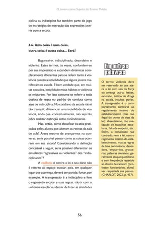 56
O Jovem como Sujeito do Ensino Médio
ciplina ou indisciplina faz também parte do jogo
de estratégias de interação das expressões juve-
nis com a escola.
4.6. Uma coisa é uma coisa,
outra coisa é outra coisa... Será?
Bagunceiro, indisciplinado, desordeiro e
violento. Estes termos, às vezes, confundem-se
por sua imprecisão e escondem dinâmicas com-
pletamente diferentes para se referir tanto à vio-
lência quanto à incivilidade que alguns jovens ma-
nifestam na escola. É bem verdade que, em mui-
tas ocasiões, incivilidade maus hábitos e violência
se misturam. Por isso costuma-se referir a toda
quebra de regra ou padrão de conduta como
atos de indisciplina. No cotidiano da escola não é
tão tranquilo diferenciar uma incivilidade de vio-
lência, ainda que, conceitualmente, não seja tão
difícil realizar distinção entre os fenômenos.
Mas, então, como classificar os atos prati-
cados pelos alunos que alteram as rotinas da sala
de aula? Antes mesmo de avançarmos na con-
versa, seria possível pensar como as coisas ocor-
rem em sua escola? Considerando a definição
conceitual a seguir, seria possível diferenciar os
estudantes “agressivos ou violentos” dos “indis-
ciplinados”?
A violência é contra a lei e seu dano não
é restrito ao espaço escolar, pois, em qualquer
lugar que aconteça, deverá ser punida: furtar, por
exemplo. A transgressão é a indisciplina e fere
o regimento escolar e suas regras: não ir com o
uniforme escolar ou deixar de fazer as atividades
O termo violência deve
ser reservado ao que ata-
ca a lei com uso da força
ou ameaça usá-la: lesões,
extorsão, tráfico de droga
na escola, insultos graves.
A transgressão é o com-
portamento contrário ao
regulamento interno do
estabelecimento (mas não
ilegal do ponto de vista da
lei): absenteísmo, não rea-
lização de trabalhos esco-
lares, falta de respeito, etc.
Enfim, a incivilidade não
contradiz nem a lei, nem o
regimento interno do esta-
belecimento, mas as regras
da boa convivência: desor-
dens, empurrões, grosse-
rias, palavras ofensivas, ge-
ralmente ataque quotidiano
e com frequência repetido
ao direito de cada um (pro-
fessor, funcionários, aluno)
ver respeitada sua pessoa.
(CHARLOT, 2002, p. 437).
 