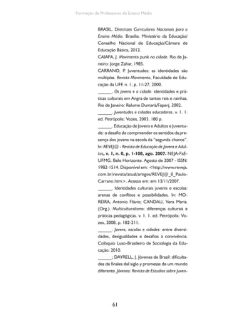 61
Formação de Professores do Ensino Médio
BRASIL. Diretrizes Curriculares Nacionais para o
Ensino Médio. Brasília: Ministério da Educação/
Conselho Nacional de Educação/Câmara de
Educação Básica, 2012.
CAIAFA, J. Movimento punk na cidade. Rio de Ja-
neiro: Jorge Zahar, 1985.
CARRANO, P. Juventudes: as identidades são
múltiplas. Revista Movimento, Faculdade de Edu-
cação da UFF, n. 1, p. 11-27, 2000.
______. Os jovens e a cidade: identidades e prá-
ticas culturais em Angra de tantos reis e rainhas.
Rio de Janeiro: Relume Dumará/Faperj, 2002.
______. Juventudes e cidades educadoras. v. 1. 1.
ed. Petrópolis: Vozes, 2003. 180 p.
______. Educação de Jovens e Adultos e Juventu-
de: o desafio de compreender os sentidos da pre-
sença dos jovens na escola da “segunda chance”.
In: REVEJ@ - Revista de Educação de Jovens e Adul-
tos, v. 1, n. 0, p. 1-108, ago. 2007. NEJA-FaE-
UFMG. Belo Horizonte. Agosto de 2007 - ISSN:
1982-1514. Disponível em: <http://www.reveja.
com.br/revista/atual/artigos/REVEJ@_0_Paulo-
Carrano.htm>. Acesso em: em 13/11/2007.
______. Identidades culturais juvenis e escolas:
arenas de conflitos e possibilidades. In: MO-
REIRA, Antonio Flávio; CANDAU, Vera Maria.
(Org.). Multiculturalismo: diferenças culturais e
práticas pedagógicas. v. 1. 1. ed. Petrópolis: Vo-
zes, 2008. p. 182-211.
______. Jovens, escolas e cidades: entre diversi-
dades, desigualdades e desafios à convivência.
Colóquio Luso-Brasileiro de Sociologia da Edu-
cação: 2010.
______; DAYRELL, J. Jóvenes de Brasil: dificulta-
des de finales del siglo y promesas de um mundo
diferente. Jóvenes: Revista de Estudios sobre Juven-
 