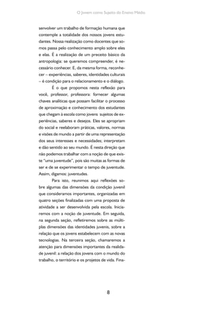 8
O Jovem como Sujeito do Ensino Médio
senvolver um trabalho de formação humana que
contemple a totalidade dos nossos jovens estu-
dantes. Nossa realização como docentes que so-
mos passa pelo conhecimento amplo sobre eles
e elas. É a realização de um preceito básico da
antropologia: se queremos compreender, é ne-
cessário conhecer. E, da mesma forma, reconhe-
cer – experiências, saberes, identidades culturais
– é condição para o relacionamento e o diálogo.
É o que propomos nesta reflexão para
você, professor, professora: fornecer algumas
chaves analíticas que possam facilitar o processo
de aproximação e conhecimento dos estudantes
que chegam à escola como jovens sujeitos de ex-
periências, saberes e desejos. Eles se apropriam
do social e reelaboram práticas, valores, normas
e visões de mundo a partir de uma representação
dos seus interesses e necessidades; interpretam
e dão sentido ao seu mundo. É nesta direção que
não podemos trabalhar com a noção de que exis-
te “uma juventude”, pois são muitas as formas de
ser e de se experimentar o tempo de juventude.
Assim, digamos: juventudes.
Para isto, reunimos aqui reflexões so-
bre algumas das dimensões da condição juvenil
que consideramos importantes, organizadas em
quatro seções finalizadas com uma proposta de
atividade a ser desenvolvida pela escola. Inicia-
remos com a noção de juventude. Em seguida,
na segunda seção, refletiremos sobre as múlti-
plas dimensões das identidades juvenis, sobre a
relação que os jovens estabelecem com as novas
tecnologias. Na terceira seção, chamaremos a
atenção para dimensões importantes da realida-
de juvenil: a relação dos jovens com o mundo do
trabalho, o território e os projetos de vida. Fina-
 