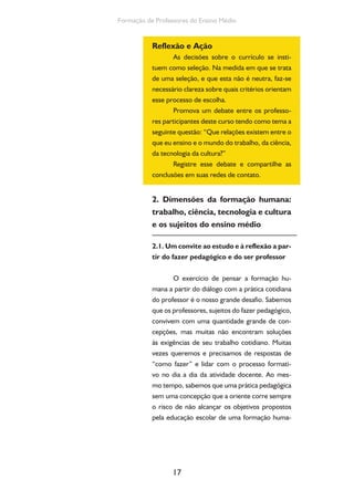 17
Formação de Professores do Ensino Médio
Reflexão e Ação
As decisões sobre o currículo se insti-
tuem como seleção. Na medida em que se trata
de uma seleção, e que esta não é neutra, faz-se
necessário clareza sobre quais critérios orientam
esse processo de escolha.
Promova um debate entre os professo-
res participantes deste curso tendo como tema a
seguinte questão: “Que relações existem entre o
que eu ensino e o mundo do trabalho, da ciência,
da tecnologia da cultura?”
Registre esse debate e compartilhe as
conclusões em suas redes de contato.
2. Dimensões da formação humana:
trabalho, ciência, tecnologia e cultura
e os sujeitos do ensino médio
2.1. Um convite ao estudo e à reflexão a par-
tir do fazer pedagógico e do ser professor
O exercício de pensar a formação hu-
mana a partir do diálogo com a prática cotidiana
do professor é o nosso grande desafio. Sabemos
que os professores, sujeitos do fazer pedagógico,
convivem com uma quantidade grande de con-
cepções, mas muitas não encontram soluções
às exigências de seu trabalho cotidiano. Muitas
vezes queremos e precisamos de respostas de
“como fazer” e lidar com o processo formati-
vo no dia a dia da atividade docente. Ao mes-
mo tempo, sabemos que uma prática pedagógica
sem uma concepção que a oriente corre sempre
o risco de não alcançar os objetivos propostos
pela educação escolar de uma formação huma-
 