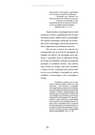 25
Formação de Professores do Ensino Médio
nhecimentos, informações, organização,
comunicação e relações interpessoais;
– tecnologia tem relações com
fatores econômicos, políticos e culturais;
– evolução da tecnologia é inse-
parável das estruturas sociais e econômi-
cas de uma determinada sociedade
(BAZZO, 2011, p. 117).
Neste sentido, a tecnologia não é um ente
autônomo e neutro, possibilitando que os sujei-
tos sociais possam refletir sobre as necessidades
de criações e aplicações e participar da constru-
ção social da tecnologia, mesmo não sendo cien-
tistas, engenheiros ou profissionais técnicos.
Por sua vez, a cultura, em vista de uma
compreensão que se articula às concepções de
trabalho, de ciência e de tecnologia acima des-
critas, é entendida como as diferentes formas
de criação da sociedade, incluindo as práticas de
produção da existência humana, seus valores,
suas normas de conduta, suas obras. Portanto,
a cultura é tanto a produção ética quanto esté-
tica de uma sociedade; é expressão de valores
e hábitos; é comunicação e arte; é produção e
fruição.
Entende-se cultura como o resul-
tado do esforço coletivo tendo em vista
conservar a vida humana e consolidar
uma organização produtiva da sociedade,
do qual resulta a produção de expressões
materiais, símbolos, representações e sig-
nificados que correspondem a valores éti-
cos e estéticos que orientam as normas de
conduta de uma sociedade. Por essa pers-
pectiva, a cultura deve ser compreendida
no seu sentido mais ampliado possível, ou
seja, como a articulação entre o conjunto
de representações e comportamentos e o
processo dinâmico de socialização, consti-
tuindo o modo de vida de uma população
determinada (BRASIL, 2011, p. 19).
 