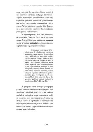 30
O currículo do Ensino Médio, seus sujeitos e a formação humana integral
pura e simples dos conceitos. Neste sentido é
que inserimos a crítica à pedagogia da memori-
zação e afirmamos a necessidade de “uma edu-
cação que ajude a ler a realidade” (Paulo Freire),
que ajude a compreender essa realidade critica-
mente. Tal perspectiva pressupõe, além do aces-
so ao conhecimento, o domínio dos métodos de
produção do conhecimento.
E aqui chegamos a mais uma possibilida-
de posta pelas Diretrizes Curriculares Nacionais
para o Ensino Médio, que propõem a pesquisa
como princípio pedagógico. A esse respeito,
explicitamos a seguinte compreensão:
É necessário potencializar o for-
talecimento da relação entre o ensino e
a pesquisa, na perspectiva de contribuir
com a edificação da autonomia intelec-
tual dos sujeitos frente à (re)construção
do conhecimento e de outras práticas
sociais. Isto significa contribuir, entre
outros aspectos, para o desenvolvimen-
to das capacidades de, ao longo da vida,
interpretar, analisar, criticar, refletir, re-
jeitar ideias fechadas, aprender, buscar
soluções e propor alternativas, poten-
cializadas pela investigação e pela res-
ponsabilidade ética assumida diante das
questões políticas, sociais, culturais e
econômicas (SILVA, 2013, p. 76).
A pesquisa como princípio pedagógico
é capaz de levar o estudante em direção a uma
atitude de curiosidade e de crítica, por meio da
qual ele é instigado a buscar respostas e a não
se contentar com pacotes prontos. É capaz de
atribuir sentido e significado ao conhecimento
escolar, produzir uma relação mais dinâmica com
esse conhecimento, resgatar sua dimensão expli-
cativa e potencializadora.
 