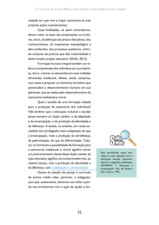 32
O currículo do Ensino Médio, seus sujeitos e a formação humana integral
ciedade em que vive e impor autonomia às suas
próprias ações e pensamentos.
Essas finalidades, se assim entendemos,
devem estar na base das proposições curricula-
res, isto é, da definição das áreas e disciplinas, dos
conhecimentos, do tratamento metodológico a
eles conferidos, dos processos avaliativos, enfim,
do conjunto de práticas que dão materialidade a
determinado projeto educativo (SILVA, 2012).
Formação humana integral também se re-
fere à compreensão dos indivíduos em sua inteire-
za, isto é, a tomar os educandos em suas múltiplas
dimensões intelectual, afetiva, social, corpórea,
com vistas a propiciar um itinerário formativo que
potencialize o desenvolvimento humano em sua
plenitude, que se realiza pelo desenvolvimento da
autonomia intelectual e moral.
Qual o sentido de uma formação voltada
para a produção da autonomia dos indivíduos?
Vale lembrar que a educação inclusive a escolar
possui sempre um duplo caráter: o da adaptação
e da emancipação, o da produção da identidade e
da diferença. A escola, no entanto, em nossa so-
ciedade tem privilegiado mais a adaptação do que
a emancipação, mais a produção da semelhança,
da padronização, do que da diferenciação. Colo-
car no horizonte a possibilidade de formação para
a autonomia intelectual e moral significa tomar
um posicionamento diante desse duplo caráter da
ação educativa, significa nos comprometermos, ao
mesmo tempo, com a produção da identidade e
da diferença, com a adaptação e a emancipação.
Diante do desafio de pensar o currículo
do ensino médio cabe, portanto, a indagação:
para que, exatamente, devemos nos voltar quan-
do nos envolvemos com a ação de ajudar a for-
Para aprofundar esses con-
ceitos e suas relações com a
educação escolar recomen-
damos a seguinte publicação:
ADORNO, T. Educação e
emancipação. Rio de Janeiro:
Paz e Terra, 1995.
 