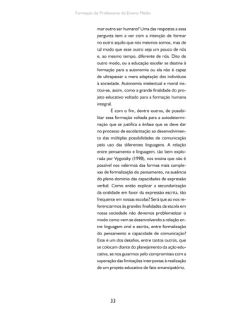 33
Formação de Professores do Ensino Médio
mar outro ser humano? Uma das respostas a essa
pergunta tem a ver com a intenção de formar
no outro aquilo que nós mesmos somos, mas de
tal modo que esse outro seja um pouco de nós
e, ao mesmo tempo, diferente de nós. Dito de
outro modo, ou a educação escolar se destina à
formação para a autonomia ou ela não é capaz
de ultrapassar a mera adaptação dos indivíduos
à sociedade. Autonomia intelectual e moral ins-
titui-se, assim, como a grande finalidade do pro-
jeto educativo voltado para a formação humana
integral.
É com o fim, dentre outros, de possibi-
litar essa formação voltada para a autodetermi-
nação que se justifica a ênfase que se deve dar
no processo de escolarização ao desenvolvimen-
to das múltiplas possibilidades de comunicação
pelo uso das diferentes linguagens. A relação
entre pensamento e linguagem, tão bem explo-
rada por Vygotsky (1998), nos ensina que não é
possível nos valermos das formas mais comple-
xas de formalização do pensamento, na ausência
do pleno domínio das capacidades de expressão
verbal. Como então explicar a secundarização
da oralidade em favor da expressão escrita, tão
frequente em nossas escolas? Será que ao nos re-
ferenciarmos às grandes finalidades da escola em
nossa sociedade não devemos problematizar o
modo como vem se desenvolvendo a relação en-
tre linguagem oral e escrita, entre formalização
do pensamento e capacidade de comunicação?
Este é um dos desafios, entre tantos outros, que
se colocam diante do planejamento da ação edu-
cativa, se nos guiarmos pelo compromisso com a
superação das limitações interpostas à realização
de um projeto educativo de fato emancipatório.
 