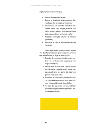 43
Formação de Professores do Ensino Médio
implementar um currículo que:
Seja inclusivo e intercultural;•
Supere o ideário do dualismo entre for-•
mação geral e formação profissional;
Proporcione um caminho formativo mo-•
tivador, tanto pela integração entre tra-
balho, cultura, ciência e tecnologia como
pela prospecção de um futuro melhor;
Articule a formação cultural e o trabalho•
produtivo;
Aproxime as ciências naturais das ciências•
humanas.
Com base nesses pressupostos e diante
dos desafios sinalizados, propomos um caminho
que possa favorecer algumas articulações:
1. Seleção de conceitos fundamentais por
área do conhecimento (sugere-se um
mapa conceitual);
2. Identificação de conceitos comuns (inter/
intra-áreas do conhecimento). Juntar ma-
pas disciplinares e a partir daí fazer um
grande mapa curricular;
3. Proposta de contextos problematizado-
res que mobilizem os conceitos. Articular
com vida cidadã/mundo do trabalho;
4. No caso dos conceitos comuns, viabilizar
atividades/projetos interdisciplinares a par-
tir destes contextos.
 