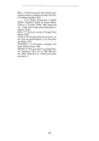 46
O currículo do Ensino Médio, seus sujeitos e a formação humana integral
REIS, J. T. Reestruturação do Ensino Médio: pres-
supostos teóricos e desafios da prática. São Pau-
lo: Fundação Santillana, 2013.
______ et al. (Orgs.). Planejamento e trabalho
coletivo. Coletânea Gestão da Escola Pública.
Caderno 2. Curitiba: UFPR, 1995. Disponível
em: <http://www.cinfop.ufpr.br/pdf/colecao_1/
caderno_2.pdf>.
SILVA, T. T. Teorias do currículo. Portugal: Porto
Editora, 2000.
TYLER, R. W. Princípios básicos de currículo e en-
sino. Trad. de Leonel Vallandro. 3. ed. Porto Ale-
gre: Globo, 1976.
VYGOTSKY, L. S. Pensamento e linguagem. São
Paulo: Martins Fontes, 1998.
YOUNG, M. Para que servem as escolas? Educ.
Soc., Campinas, v. 28, n. 101, p. 1287-1302, set./
dez. 2007. Disponível em <http://www.cedes.
unicamp.br>.
 