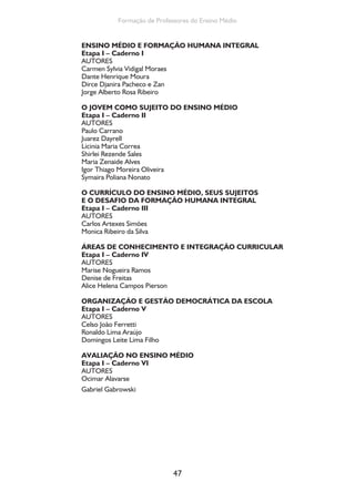 47
Formação de Professores do Ensino Médio
ENSINO MÉDIO E FORMAÇÃO HUMANA INTEGRAL
Etapa I – Caderno I
AUTORES
Carmen Sylvia Vidigal Moraes
Dante Henrique Moura
Dirce Djanira Pacheco e Zan
Jorge Alberto Rosa Ribeiro
O JOVEM COMO SUJEITO DO ENSINO MÉDIO
Etapa I – Caderno II
AUTORES
Paulo Carrano
Juarez Dayrell
Licinia Maria Correa
Shirlei Rezende Sales
Maria Zenaide Alves
Igor Thiago Moreira Oliveira
Symaira Poliana Nonato
O CURRÍCULO DO ENSINO MÉDIO, SEUS SUJEITOS
E O DESAFIO DA FORMAÇÃO HUMANA INTEGRAL
Etapa I – Caderno III
AUTORES
Carlos Artexes Simões
Monica Ribeiro da Silva
ÁREAS DE CONHECIMENTO E INTEGRAÇÃO CURRICULAR
Etapa I – Caderno IV
AUTORES
Marise Nogueira Ramos
Denise de Freitas
Alice Helena Campos Pierson
ORGANIZAÇÃO E GESTÃO DEMOCRÁTICA DA ESCOLA
Etapa I – Caderno V
AUTORES
Celso João Ferretti
Ronaldo Lima Araújo
Domingos Leite Lima Filho
AVALIAÇÃO NO ENSINO MÉDIO
Etapa I – Caderno VI
AUTORES
Ocimar Alavarse
Gabriel Gabrowski
 