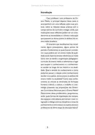 5
Formação de Professores do Ensino Médio
Introdução
Caro professor, cara professora do En-
sino Médio, o principal objetivo deste texto é
acompanhá-lo em uma reflexão sobre suas prá-
ticas, sobre as relações dessas práticas com o
campo teórico do currículo e indagar, ainda, que
implicações essas reflexões podem ter ao consi-
derarmos as necessidades e o direito à educação
que possuem os alunos jovens (e adultos) do en-
sino médio brasileiro.
O itinerário que escolhemos traz inicial-
mente alguns pressupostos, alguns pontos de
partida e fundamentos os quais buscam conside-
rar o que poderia ser um ensino médio de quali-
dade social; fazemos breves referências ao modo
como vem se dando a organização pedagógico-
curricular do ensino médio e salientamos o lugar
que ocupam o conhecimento e o conhecimen-
to escolar ao longo da sua história e na atuali-
dade. Qual o sentido do conhecimento e como
podemos pensar a relação entre conhecimento
escolar e os sujeitos, alunos jovens (e adultos) do
ensino médio na atualidade? Como esse conhe-
cimento se articula às dimensões da formação
humana a ciência, a cultura, o trabalho e a tec-
nologia presentes nas proposições das Diretri-
zes Curriculares Nacionais para o Ensino Médio?
Decorrentes dessa problemática, perguntamos,
ainda, quais formas de organização dos tempos,
dos espaços e dos saberes permitiriam maior in-
tegração e diálogo entre as disciplinas e áreas do
conhecimento e entre estas e os sujeitos alunos e
professores da última etapa da educação básica?
 