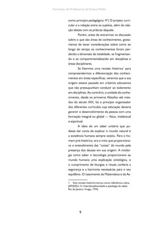 9
Formação de Professores do Ensino Médio
como princípio pedagógico; 4º) O projeto curri-
cular e a relação entre os sujeitos, além da rela-
ção destes com as práticas daquele.
Porém, antes de entrarmos na discussão
sobre o que são áreas de conhecimento, gosta-
ríamos de tecer considerações sobre como ao
longo do tempo os conhecimentos foram per-
dendo a dimensão de totalidade, se fragmentan-
do e se compartimentalizando em disciplinas e
áreas disciplinares.
Se fizermos uma revisão histórica1
para
compreendermos a diferenciação dos conheci-
mentos em áreas específicas, veremos que a sua
origem esteve pautada em critérios educativos
que não pressupunham conduzir ao isolamento
em disciplinas. Ao contrário, a unidade do conhe-
cimento, desde os primeiros filósofos até mea-
dos do século XIX, foi o princípio organizador
dos diferentes currículos cuja educação deveria
garantir o desenvolvimento da pessoa com uma
formação integral ou global — física, intelectual
e espiritual.
A ideia de um saber unitário que pu-
desse dar conta de explicar o mundo natural e
a existência humana sempre existiu. Para o ho-
mem pré-histórico, era o mito que proporciona-
va o entendimento das “coisas” do mundo pela
presença dos deuses em sua origem. A mitolo-
gia como saber e tecnologia proporcionava ao
mundo humano uma explicação ontológica, e
o cumprimento de liturgias e rituais conferia a
segurança e a harmonia necessárias para o seu
equilíbrio. O nascimento da Matemática e da As-
1 Esta revisão histórica tomou como referência a obra:
JAPIASSU, H. Interdisciplinaridade e patologia do saber.
Rio de Janeiro: Imago, 1976.
 
