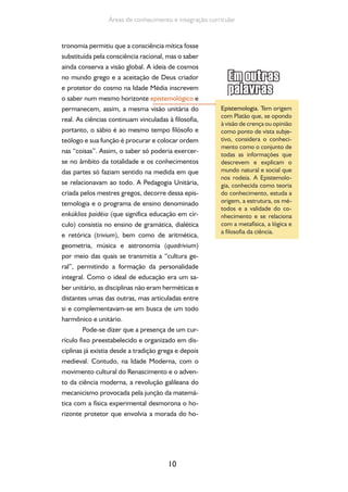 10
Áreas de conhecimento e integração curricular
tronomia permitiu que a consciência mítica fosse
substituída pela consciência racional, mas o saber
ainda conserva a visão global. A ideia de cosmos
no mundo grego e a aceitação de Deus criador
e protetor do cosmo na Idade Média inscrevem
o saber num mesmo horizonte epistemológico e
permanecem, assim, a mesma visão unitária do
real. As ciências continuam vinculadas à filosofia,
portanto, o sábio é ao mesmo tempo filósofo e
teólogo e sua função é procurar e colocar ordem
nas “coisas”. Assim, o saber só poderia exercer-
se no âmbito da totalidade e os conhecimentos
das partes só faziam sentido na medida em que
se relacionavam ao todo. A Pedagogia Unitária,
criada pelos mestres gregos, decorre dessa epis-
temologia e o programa de ensino denominado
enkúklios paidéia (que significa educação em cír-
culo) consistia no ensino de gramática, dialética
e retórica (trivium), bem como de aritmética,
geometria, música e astronomia (quadrivium)
por meio das quais se transmitia a “cultura ge-
ral”, permitindo a formação da personalidade
integral. Como o ideal de educação era um sa-
ber unitário, as disciplinas não eram herméticas e
distantes umas das outras, mas articuladas entre
si e complementavam-se em busca de um todo
harmônico e unitário.
Pode-se dizer que a presença de um cur-
rículo fixo preestabelecido e organizado em dis-
ciplinas já existia desde a tradição grega e depois
medieval. Contudo, na Idade Moderna, com o
movimento cultural do Renascimento e o adven-
to da ciência moderna, a revolução galileana do
mecanicismo provocada pela junção da matemá-
tica com a física experimental desmorona o ho-
rizonte protetor que envolvia a morada do ho-
Epistemologia. Tem origem
com Platão que, se opondo
à visão de crença ou opinião
como ponto de vista subje-
tivo, considera o conheci-
mento como o conjunto de
todas as informações que
descrevem e explicam o
mundo natural e social que
nos rodeia. A Epistemolo-
gia, conhecida como teoria
do conhecimento, estuda a
origem, a estrutura, os mé-
todos e a validade do co-
nhecimento e se relaciona
com a metafísica, a lógica e
a filosofia da ciência.
 